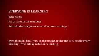 EVERYONE IS LEARNING
Take Notes
Participate in the meetings
Record others approaches and important things
Even though I had 7 yrs. of alarm sales under my belt, nearly every
meeting, I was taking notes or recording.
 