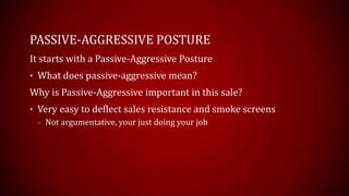PASSIVE-AGGRESSIVE POSTURE
It starts with a Passive-Aggressive Posture
• What does passive-aggressive mean?
Why is Passive-Aggressive important in this sale?
• Very easy to deflect sales resistance and smoke screens
– Not argumentative, your just doing your job
 