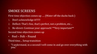 SMOKE SCREENS
First time objection comes up …. (Water off the ducks back )
1. Don’t acknowledge it!!!!!!
2. Deflect: That’s fine, that’s perfect, not a problem, etc…
3. Re-direct: Continue your approach! **Very important**
Second time objection comes up
• Feel – Felt – Found
Third time… Setup transition
– “I understand, in a second I will come in and go over everything with
you.”
 