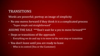 TRANSITIONS
Words are powerful; portray an image of simplicity
• No one moves forward if they think it is a complicated process
– “Super simple and straightforward”
ASSUME THE SALE ***Don’t wait for a yes to move forward***
• Steps or transitions of the approach
– Everything we do and say is to move to the next step or transition
• You don’t leave until you are ready to leave
– Who is in control (You or the Customer)
 