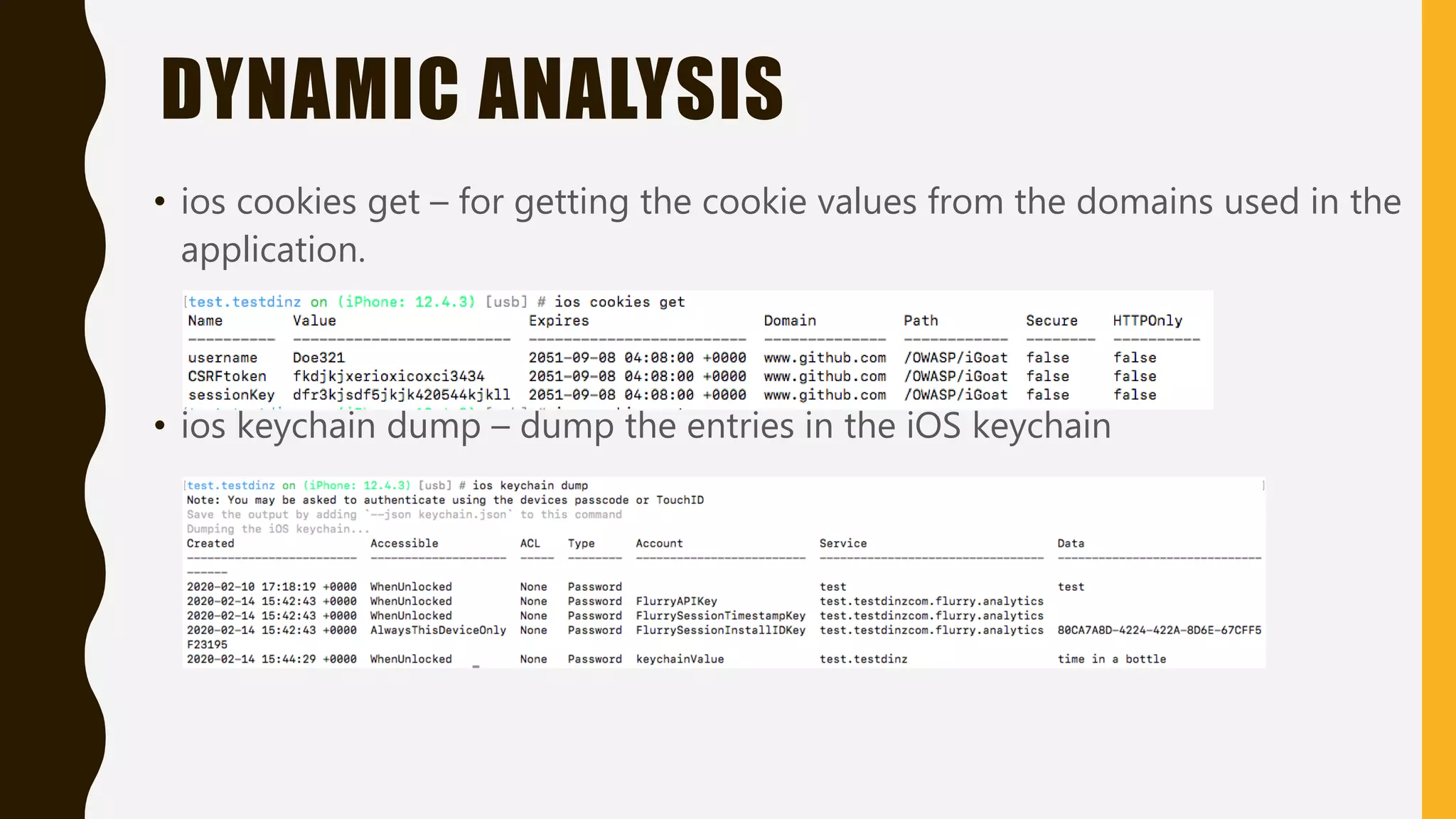 DYNAMIC ANALYSIS
• ios cookies get – for getting the cookie values from the domains used in the
application.
• ios keychain dump – dump the entries in the iOS keychain
 