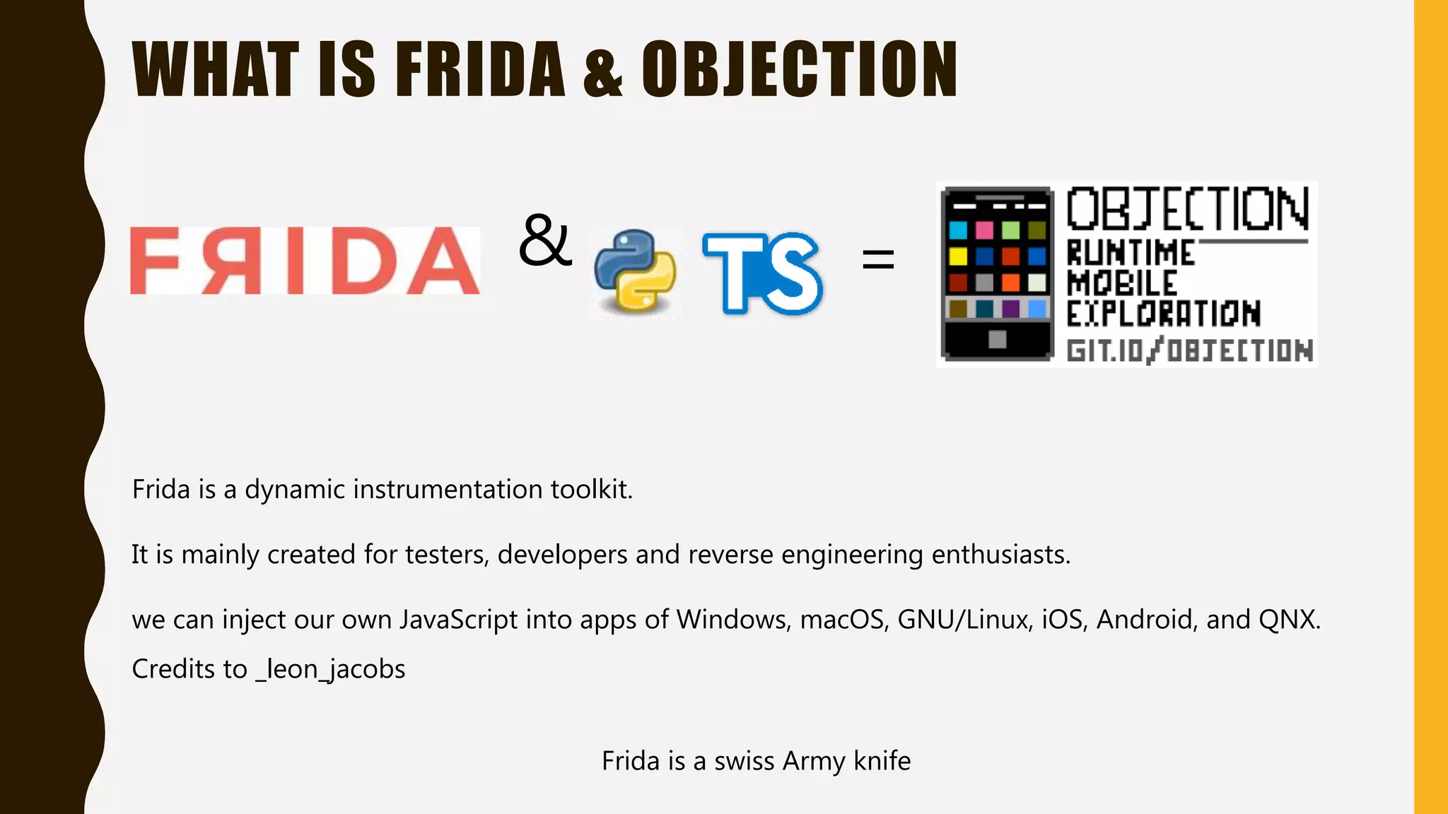 WHAT IS FRIDA & OBJECTION
&
Frida is a swiss Army knife
Frida is a dynamic instrumentation toolkit.
It is mainly created for testers, developers and reverse engineering enthusiasts.
we can inject our own JavaScript into apps of Windows, macOS, GNU/Linux, iOS, Android, and QNX.
=
Credits to _leon_jacobs
 