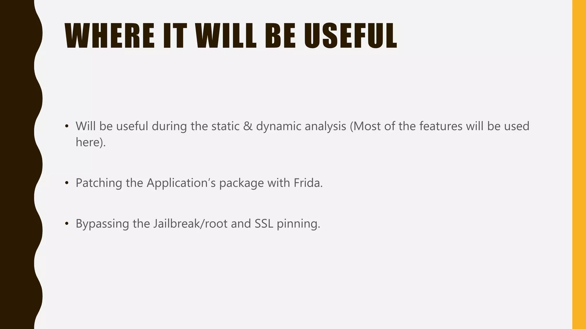 WHERE IT WILL BE USEFUL
• Will be useful during the static & dynamic analysis (Most of the features will be used
here).
• Patching the Application’s package with Frida.
• Bypassing the Jailbreak/root and SSL pinning.
 