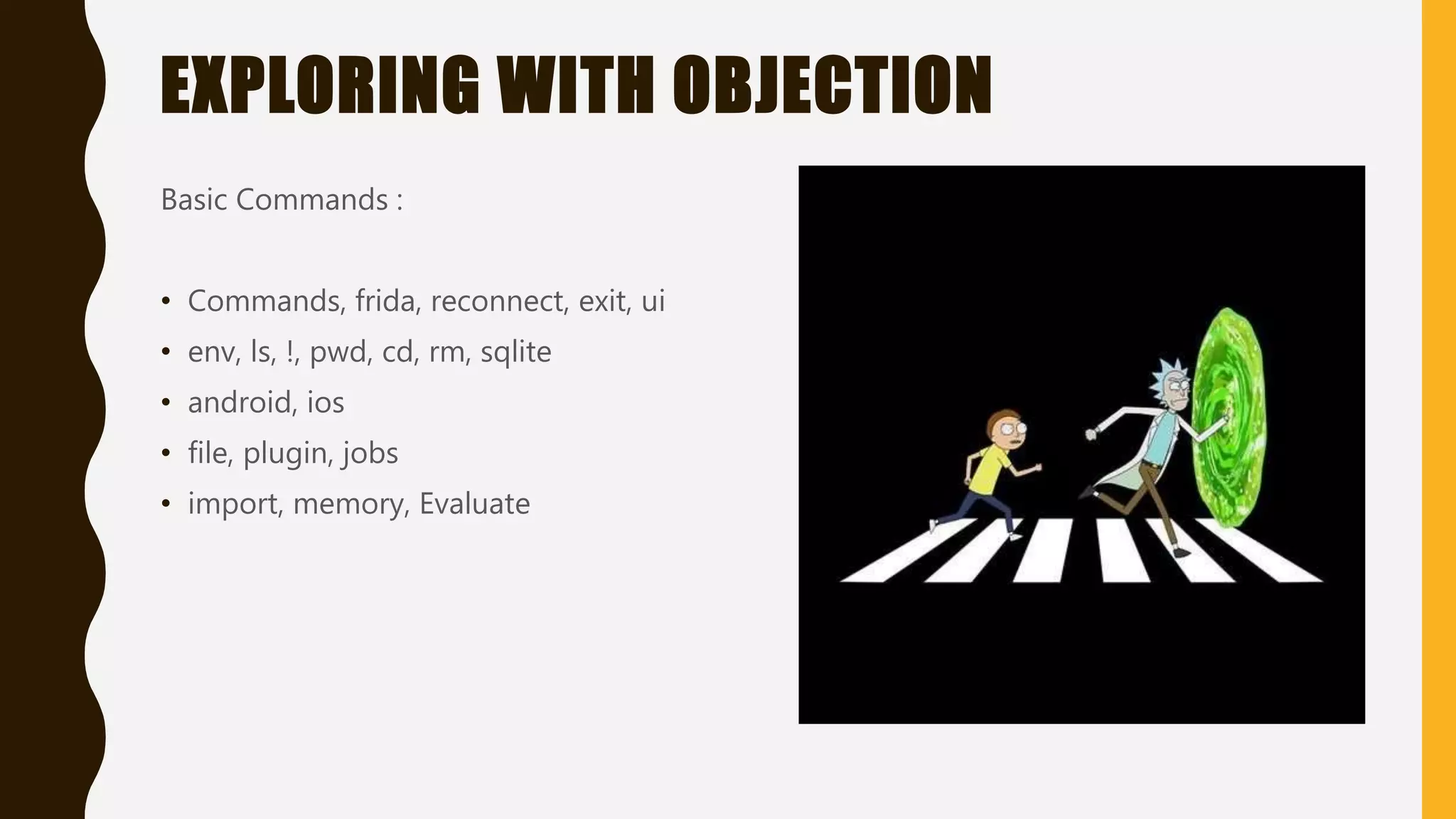 EXPLORING WITH OBJECTION
Basic Commands :
• Commands, frida, reconnect, exit, ui
• env, ls, !, pwd, cd, rm, sqlite
• android, ios
• file, plugin, jobs
• import, memory, Evaluate
 