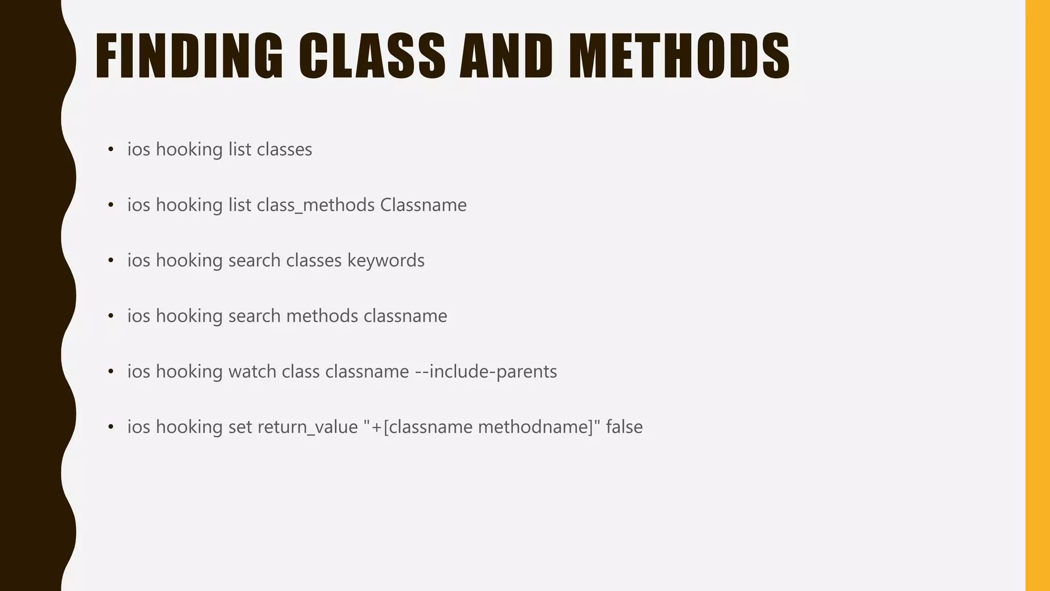 FINDING CLASS AND METHODS
• ios hooking list classes
• ios hooking list class_methods Classname
• ios hooking search classes keywords
• ios hooking search methods classname
• ios hooking watch class classname --include-parents
• ios hooking set return_value "+[classname methodname]" false
 
