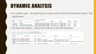 DYNAMIC ANALYSIS
• ios cookies get – for getting the cookie values from the domains used in the
application.
• ios keychain dump – dump the entries in the iOS keychain
 