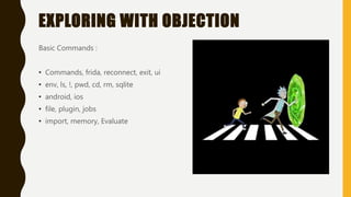 EXPLORING WITH OBJECTION
Basic Commands :
• Commands, frida, reconnect, exit, ui
• env, ls, !, pwd, cd, rm, sqlite
• android, ios
• file, plugin, jobs
• import, memory, Evaluate
 