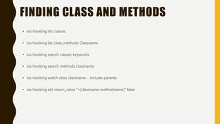 FINDING CLASS AND METHODS
• ios hooking list classes
• ios hooking list class_methods Classname
• ios hooking search classes keywords
• ios hooking search methods classname
• ios hooking watch class classname --include-parents
• ios hooking set return_value "+[classname methodname]" false
 
