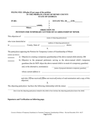 Caveat to Petition of Temporary Guardian(s) to Terminate Temporary Guardianship of Minor – Revised December 2014—KCT
Page 1 of 2
FILING FEE: $30 plus $2 per page of the petition
IN THE PROBATE COURT OF HENRY COUNTY
STATE OF GEORGIA
IN RE: ) ESTATE NO.: 20____-GM-________
)
___________________________ (child), )
Minor. )
OBJECTION TO
PETITION FOR TEMPORARY LETTERS OF GUARDIANSHIP OF MINOR
This objection of ___________________________________________________________________________________,
[name of objecting part(y)(ies)]
who is/are domiciled at ______________________________________________________________________________
[address of objecting part(y)(ies)]
in ________________ County, State of _________________________, shows:
1.
The part(y)(ies) opposing the Petition for Temporary Letters of Guardianship of Minor:
(initial one below)
_______ a) Object(s) to creating a temporary guardianship of the above-named child entirely; OR
_______ b) Object(s) to the proposed petitioners serving as the above-named child’s temporary
guardians (but do NOT object the above-named child is in need of a temporary guardian)
and, in the alternative, nominate(s): _______________________________________________,
[name of proposed alternative temporary guardian]
whose current address is ______________________________________________________________
_______________________________________________________________________________________,
and who [  has received] [has not received] notice of said nomination and a copy of this
objection.
2.
The objecting part(y)(ies) has/have the following relationship with the minor: _______________________
_________________________________________________________________________________________________________.
[how is/are the objecting part(y)(ies) related to the child or how do/does the objecting part(y)(ies) know the child]
Signatures and Verification on following page.
 