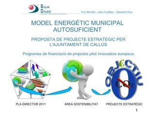 MODEL ENERGÈTIC MUNICIPAL AUTOSUFICIENT PROPOSTA DE PROJECTE ESTRATÈGIC PER L'AJUNTAMENT DE CALLÚS PLA DIRECTOR 2011 ÀREA SOSTENIBILITAT PROJECTE ESTRATÈGIC Programes de financiació de projectes pilot innovadors europeus. Toni Montiel – Joan Cubillas – Sebastia Ruiz 