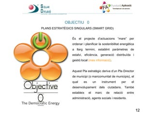 OBJECTIU 0 PLANS ESTRATÈGICS SINGULARS (SMART GRID)  És el projecte d’actuacions “mare” per ordenar i planificar la sostenibilitat energètica a llarg termini, establint paràmetres de estalvi, eficiència, generació distribuïda i gestió local  (mes informació) .   Aquest Pla estratègic deriva d’un Pla Director de municipi (o mancomunitat de municipis), el qual es un instrument per el desenvolupament dels ciutadans. També estableix el marc de relació entre administració, agents socials i residents. 