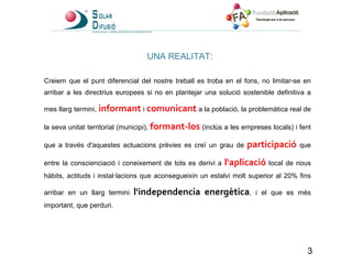 UNA REALITAT: Creiem que el punt diferencial del nostre treball es troba en el fons, no limitar-se en arribar a les directrius europees si no en plantejar una solució sostenible definitiva a mes llarg termini,  informant  i  comunicant  a la població, la problemàtica real de la seva unitat territorial (municipi),  formant-los  (inclús a les empreses locals) i fent que a través d'aquestes actuacions prèvies es creï un grau de  participació  que entre la conscienciació i coneixement de tots es derivi a  l'aplicació  local de nous hàbits, actituds i instal·lacions que aconsegueixin un estalvi molt superior al 20% fins arribar en un llarg termini  l'independencia energètica , i el que es més important, que perduri. 