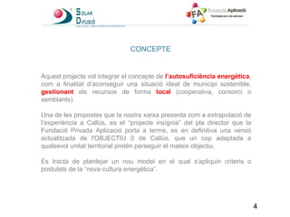 CONCEPTE Aquest projecte vol integrar el concepte de  l’autosuficiència energètica , com a finalitat d’aconseguir una situació ideal de municipi sostenible,  gestionant  els recursos de forma  local   (cooperativa, consorci o semblants). Una de les propostes que la nostra xarxa presenta com a extrapolació de l’experiència a Callús, es el “projecte insígnia” del pla director que la Fundació Privada Aplicació porta a terme, es en definitiva una versió actualitzada de l'OBJECTIU 0 de Callús, que un cop adaptada a qualsevol unitat territorial pretén perseguir el mateix objectiu. Es tracta de plantejar un nou model en el qual s'apliquin criteris o postulats de la “nova cultura energètica”. 