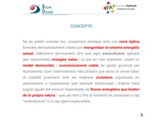 CONCEPTE No es pretén inventar res, simplement plantejar amb una  nova òptica   formules demostradament viables per  reorganitzar el sistema energètic actual ,  millorant-lo tècnicament, fent que sigui  autosuficient , aplicant (per descomptat)  energies netes   i el que es mes important, creant un  model democràtic   i  econòmicament viable  de gestió governat per Ajuntaments (com l'administració més propera que dona un servei bàsic al ciutadà) juntament amb els mateixos  ciutadans  organitzats en associacions o cooperatives (per exemple somenergia i d’altres mes) puguin gaudir del consum responsable de  fluxos energètics que broten de la pròpia natura , i que per tant (i fins al moment) no pertanyen a cap “multinacional” ni a cap agent especulador. 