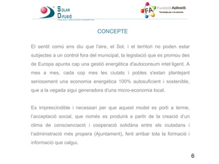 CONCEPTE El sentit comú ens diu que l'aire, el Sol, i el territori no poden estar subjectes a un control fora del municipal, la legislació que es promou des de Europa apunta cap una gestió energètica d'autoconsum intel·ligent. A mes a mes, cada cop mes les ciutats i pobles s'estan plantejant seriosament una economia energètica 100% autosuficient i sostenible, que a la vegada sigui generadora d’una micro-economia local. Es imprescindible i necessari per que aquest model es porti a terme, l’acceptació social, que només es produirà a partir de la creació d’un clima de conscienciació i cooperació solidària entre els ciutadans i l’administració més propera (Ajuntament), fent arribar tota la formació i informació que calgui. 