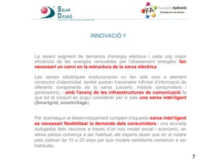 INNOVACIÓ !! La recent augment de demanda d’energia elèctrica i cada cop major eficiència de les energies renovables pel l’abastament energètic  fan necessari un canvi en la estructura de la xarxa elèctrica . Les xarxes elèctriques evolucionaran no tan sols com a element conductor d’electricitat, també podran transmetre infinitat d’informació de diferents components de la xarxa (usuaris, mòduls consumidors i generadors), i  amb l'avanç de les infraestructures de comunicació  fa que tot el conjunt es pugui considerar per si sola  una xarxa intel·ligent  (Smartgrid, smartvillage ).  Per aconseguir el desenvolupament complert d’aquesta  xarxa intel·ligent es necessari flexibilitzar la demanda dels consumidors   i una acurada autogestió dels recursos a traves d’un nou model social i econòmic, en altres països comença a ser habitual, els experts diuen que en el nostre pais caldran de 15 a 20 anys per que models semblants comencin a ser habituals.  