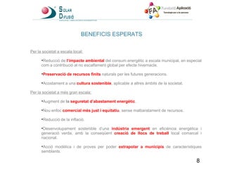 BENEFICIS ESPERATS Per la societat a escala local:   Reducció de  l’impacte ambiental  del consum energètic a escala municipal, en especial com a contribució al no escalfament global per efecte hivernacle. Preservació de recursos finits  naturals per les futures generacions. Acostament a una  cultura sostenible , aplicable a altres àmbits de la societat.   Per la societat a més gran escala:   Augment de  la  seguretat d’abastament energètic . Nou enfoc  comercial més just i equitatiu , sense malbaratament de recursos. Reducció de la inflació. Desenvolupament sostenible d’una  indústria emergent  en eficiència energètica i generació verda, amb la conseqüent  creació de llocs de treball  local comarcal i nacional. Acció modèlica i de proves per poder  extrapolar a municipis  de característiques semblants . 