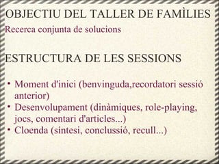 OBJECTIU DEL TALLER DE FAMÌLIES
Recerca conjunta de solucions
ESTRUCTURA DE LES SESSIONS
• Moment d'inici (benvinguda,recordatori sessió
anterior)
• Desenvolupament (dinàmiques, role-playing,
jocs, comentari d'articles...)
• Cloenda (síntesi, conclussió, recull...)
 