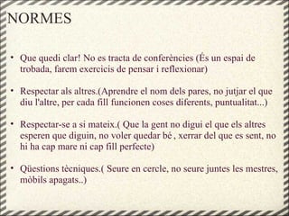 NORMES
• Que quedi clar! No es tracta de conferències (És un espai de
trobada, farem exercicis de pensar i reflexionar)
• Respectar als altres.(Aprendre el nom dels pares, no jutjar el que
diu l'altre, per cada fill funcionen coses diferents, puntualitat...)
• Respectar-se a si mateix.( Que la gent no digui el que els altres
esperen que diguin, no voler quedar bé , xerrar del que es sent, no
hi ha cap mare ni cap fill perfecte)
• Qüestions tècniques.( Seure en cercle, no seure juntes les mestres,
mòbils apagats..)
 