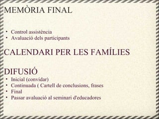 MEMÒRIA FINAL
• Control assistència
• Avaluació dels participants
CALENDARI PER LES FAMÍLIES
DIFUSIÓ
• Inicial (convidar)
• Continuada ( Cartell de conclusions, frases
• Final
• Passar avaluació al seminari d'educadores
 