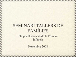 SEMINARI TALLERS DE
FAMÍLIES
Pla per l'Educació de la Primera
Infància
Novembre 2008
 