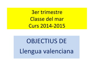 3er trimestre
Classe del mar
Curs 2014-2015
OBJECTIUS DE
Llengua valenciana
 