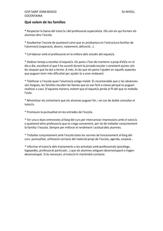 CEIP SANT JOAN BOSCO 5è NIVELL 
COCENTAINA 
Què volem de les famílies 
* Respectar la faena del tutor/a i del professorat especialista. Ells són els qui formen els alumnes dins l’escola. 
* Assabentar l’escola de qualsevol canvi que es produeixca en l’estructura familiar de l’alumne/a (separació, divorci, naixement, defunció...). 
* Col·laborar amb el professorat en la millora dels estudis del xiquet/a. 
* Dedicar temps a escoltar el xiquet/a. Els pares s’han de mantenir a prop d’ell/a en el dia a dia, escoltant el que li ha succeït durant la jornada escolar i coneixent quines són les tasques que ha dut a terme. A més, és bo que els pares l’ajuden en aquells aspectes que puguen tenir més dificultat per ajudar-lo a anar endavant. 
* Telefonar a l’escola quan l’alumne/a estiga malalt. És recomanable que si les absències són llargues, les famílies recullen les faenes que es van fent a classe perquè es puguen realitzar a casa. D’aquesta manera, evitem que el xiquet/a perda el fil del que es treballa l’aula. 
* Minimitzar els comentaris que els alumnes puguen fer, i en cas de dubte consultar el tutor/a. 
* Promoure la puntualitat en les entrades de l’escola. 
* Fer una o dues entrevistes al llarg del curs per intercanviar impressions amb el tutor/a o qualsevol altre professor/a que es crega convenient, per tal de treballar conjuntament la família i l’escola. Sempre per millorar el rendiment i actitud dels alumnes. 
* Treballar conjuntament amb l’escola totes les normes de funcionament al llarg del curs: puntualitat, utilització correcta del material propi de l’escola, agenda, carpesà… 
* Informar el tutor/a dels tractaments o les activitats amb professionals (psicòlegs, logopedes, professorat particular...) que els alumnes estiguen desenvolupant o hagen desenvolupat. Si és necessari, el tutor/a hi mantindrà contacte. 