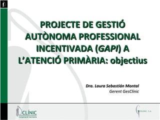 PROJECTE DE GESTIÓ AUTÒNOMA PROFESSIONAL INCENTIVADA ( GAPI ) A L’ATENCIÓ PRIMÀRIA: objectius Dra. Laura Sebastián Montal Gerent GesClínic 