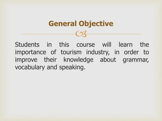 General Objective
                   
Students in this course will learn the
importance of tourism industry, in order to
improve their knowledge about grammar,
vocabulary and speaking.
 