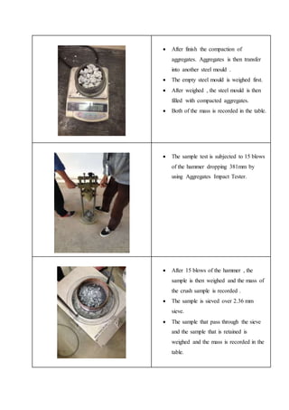  After finish the compaction of
aggregates. Aggregates is then transfer
into another steel mould .
 The empty steel mould is weighed first.
 After weighed , the steel mould is then
filled with compacted aggregates.
 Both of the mass is recorded in the table.
 The sample test is subjected to 15 blows
of the hammer dropping 381mm by
using Aggregates Impact Tester.
 After 15 blows of the hammer , the
sample is then weighed and the mass of
the crush sample is recorded .
 The sample is sieved over 2.36 mm
sieve.
 The sample that pass through the sieve
and the sample that is retained is
weighed and the mass is recorded in the
table.
 