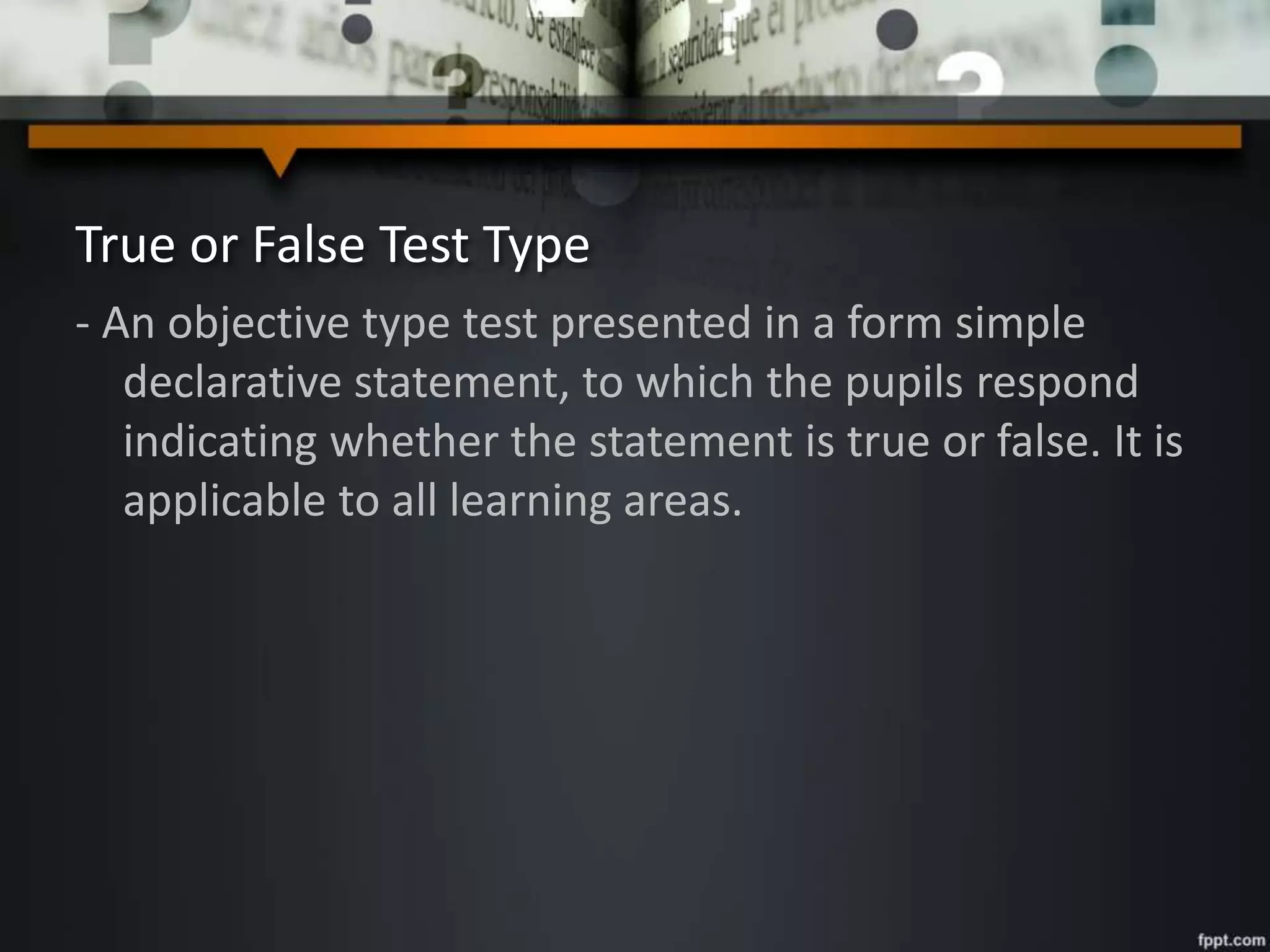 True or False Test Type
- An objective type test presented in a form simple
declarative statement, to which the pupils respond
indicating whether the statement is true or false. It is
applicable to all learning areas.
 