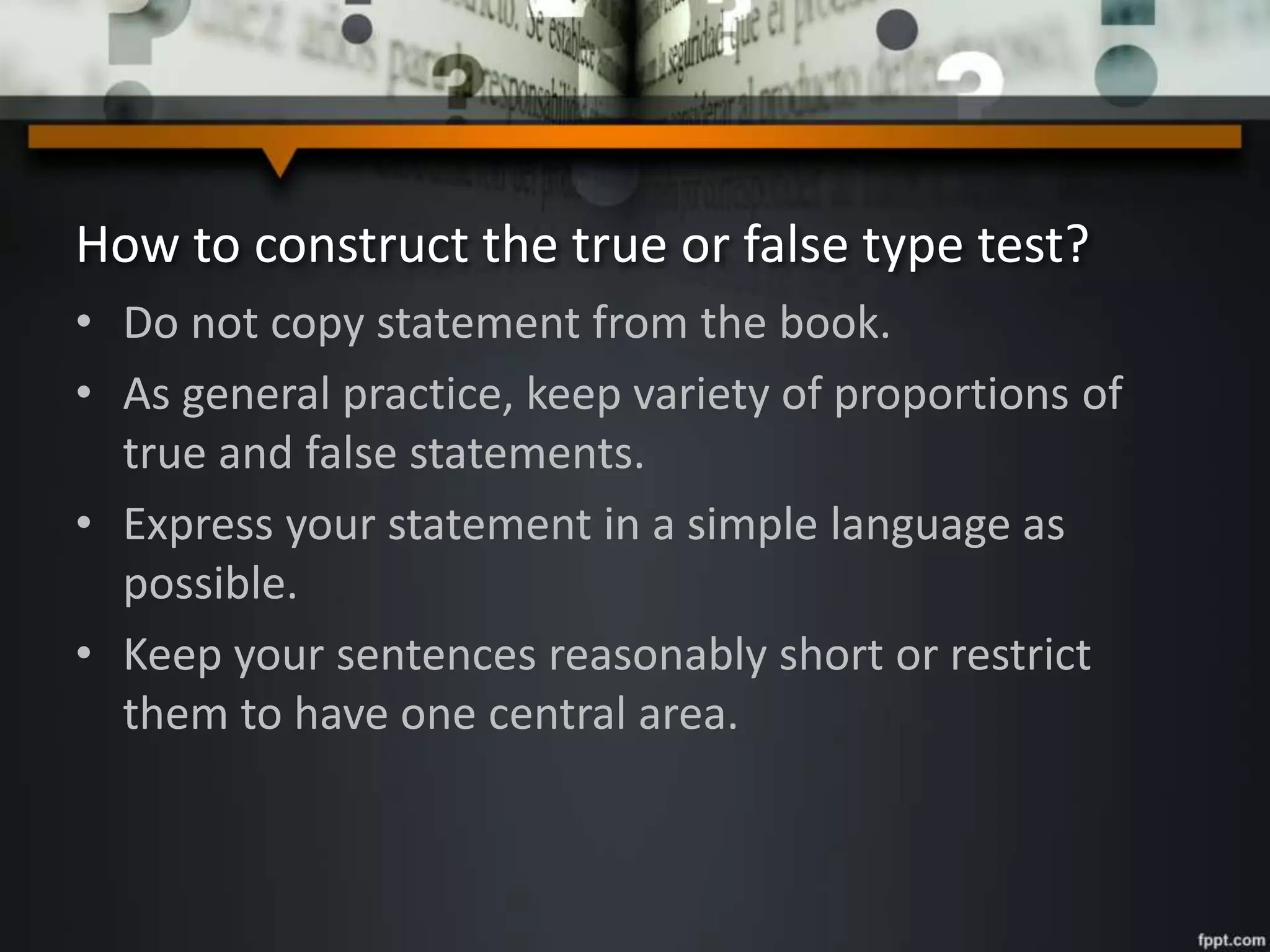 How to construct the true or false type test?
• Do not copy statement from the book.
• As general practice, keep variety of proportions of
true and false statements.
• Express your statement in a simple language as
possible.
• Keep your sentences reasonably short or restrict
them to have one central area.
 