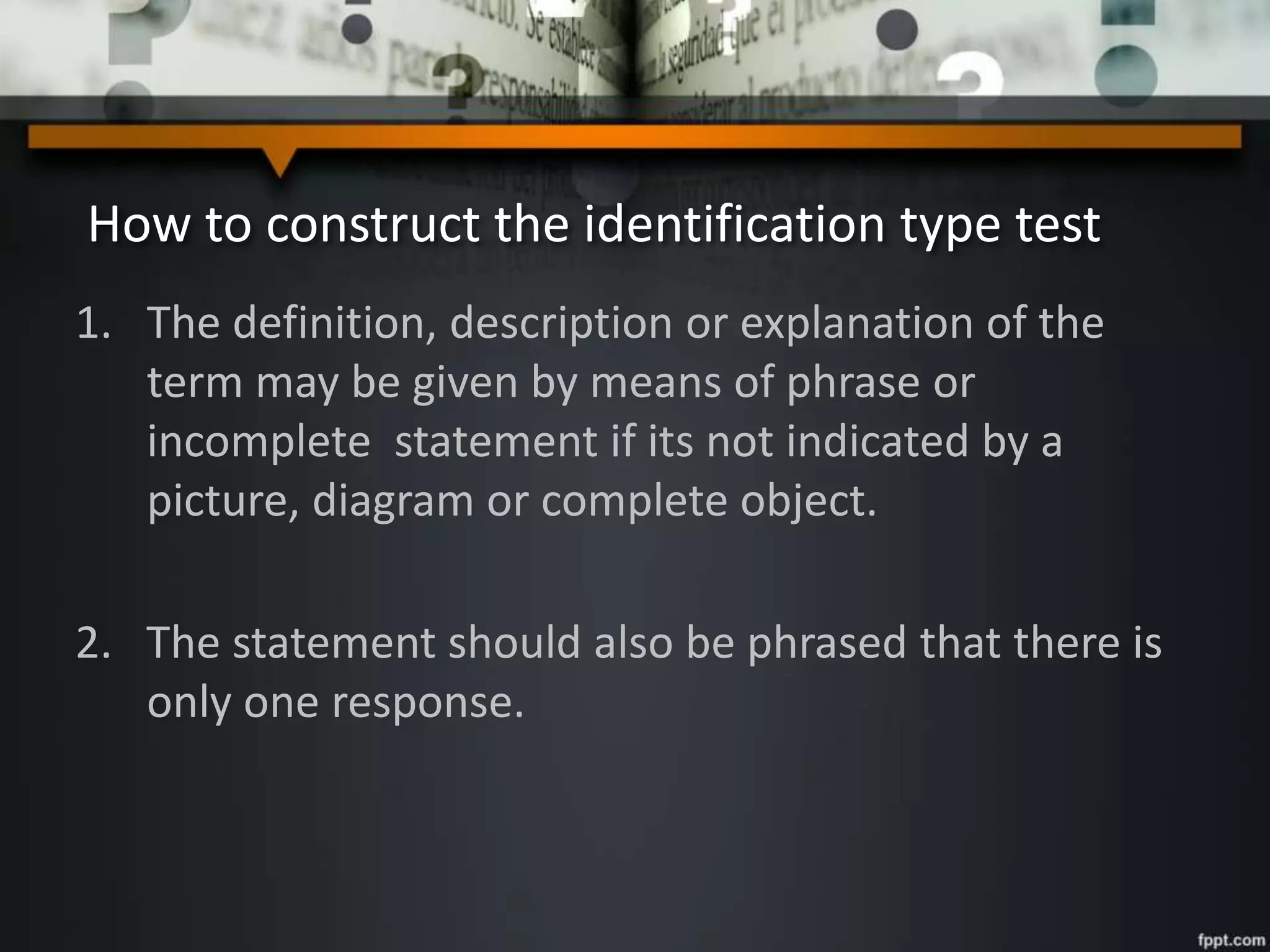 How to construct the identification type test
1. The definition, description or explanation of the
term may be given by means of phrase or
incomplete statement if its not indicated by a
picture, diagram or complete object.
2. The statement should also be phrased that there is
only one response.
 