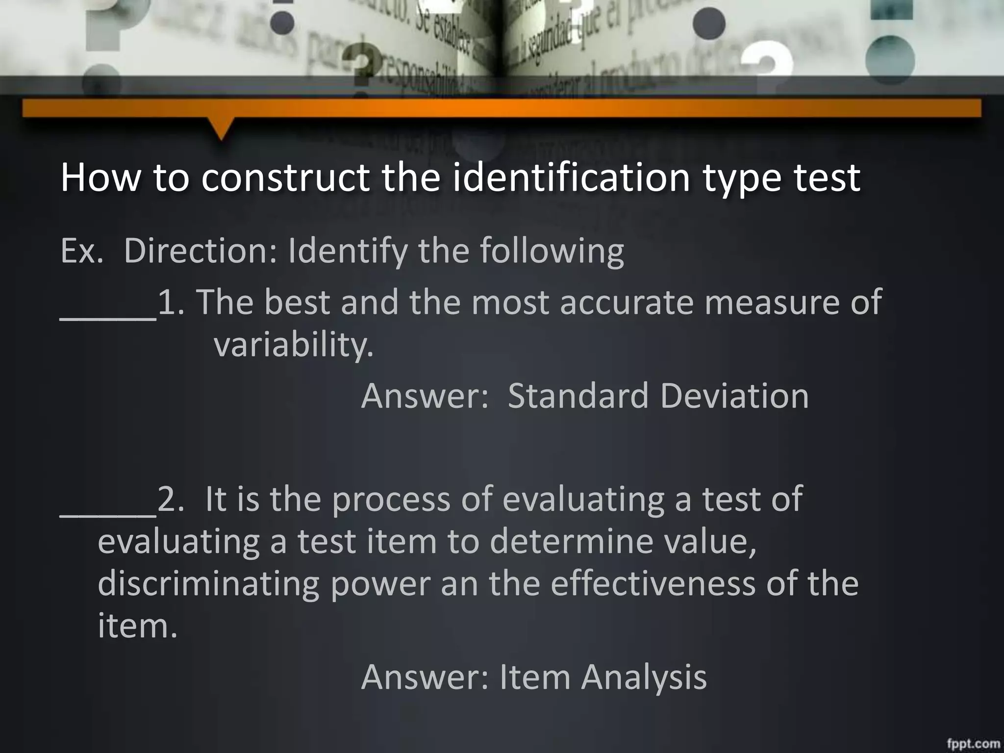 How to construct the identification type test
Ex. Direction: Identify the following
_____1. The best and the most accurate measure of
variability.
Answer: Standard Deviation
_____2. It is the process of evaluating a test of
evaluating a test item to determine value,
discriminating power an the effectiveness of the
item.
Answer: Item Analysis
 