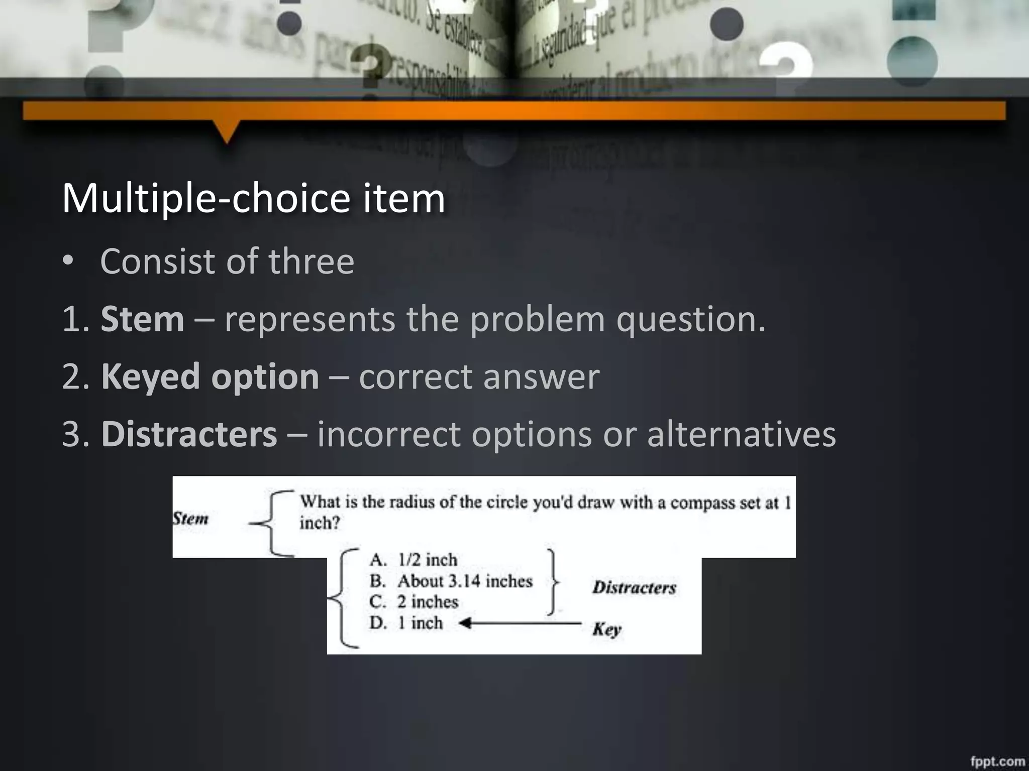 Multiple-choice item
• Consist of three
1. Stem – represents the problem question.
2. Keyed option – correct answer
3. Distracters – incorrect options or alternatives
 