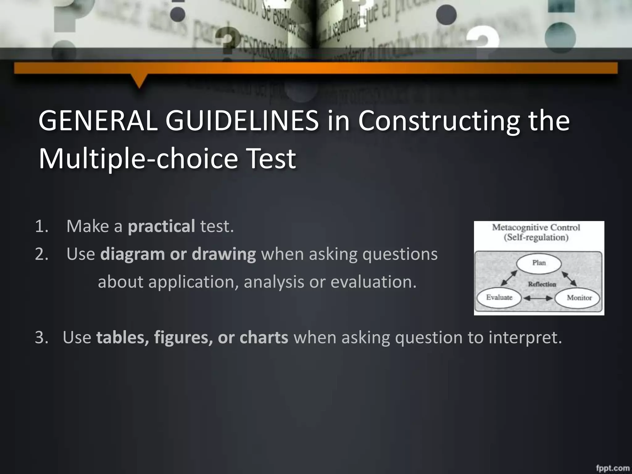 GENERAL GUIDELINES in Constructing the
Multiple-choice Test
1. Make a practical test.
2. Use diagram or drawing when asking questions
about application, analysis or evaluation.
3. Use tables, figures, or charts when asking question to interpret.
 