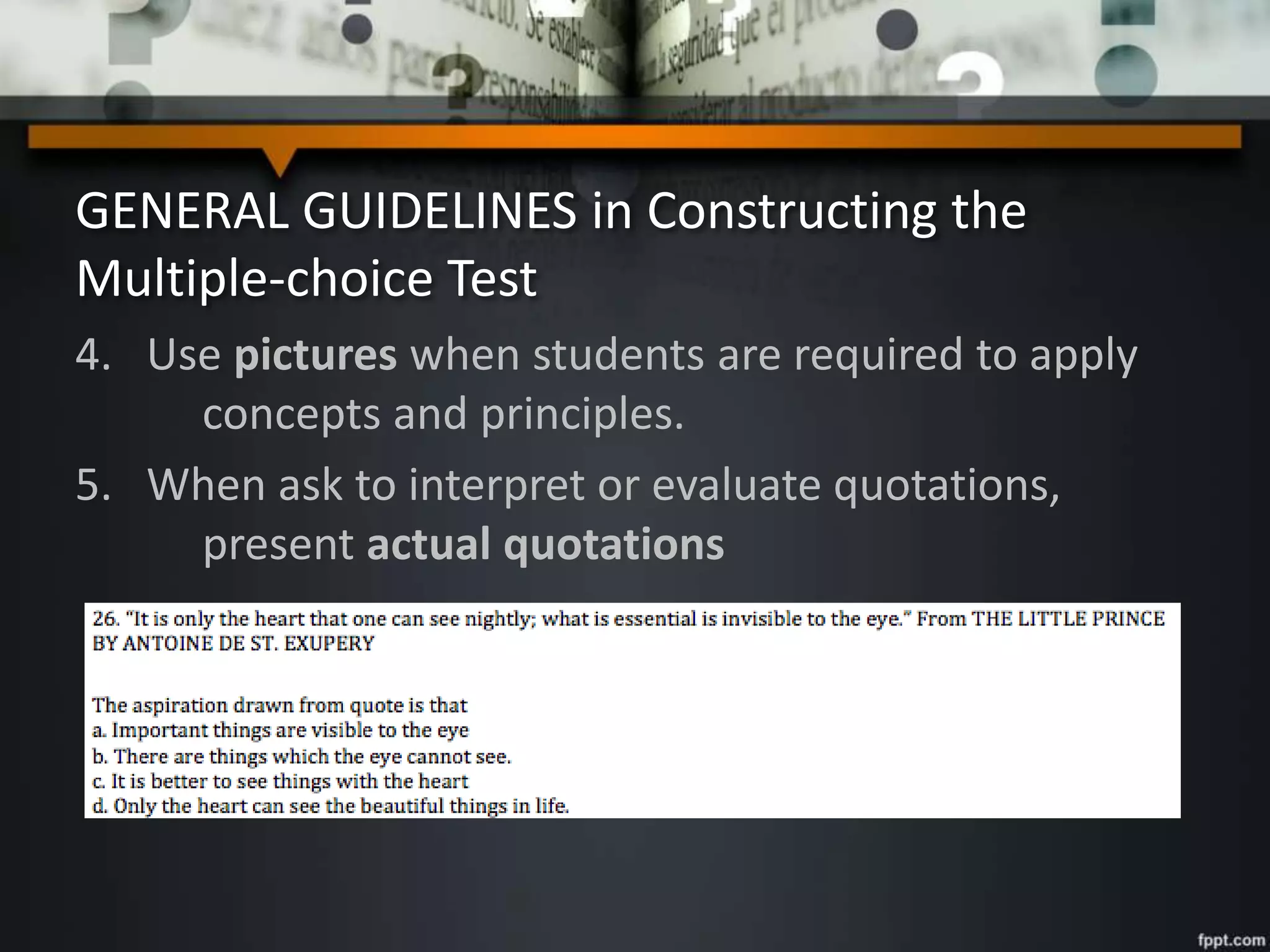 GENERAL GUIDELINES in Constructing the
Multiple-choice Test
4. Use pictures when students are required to apply
concepts and principles.
5. When ask to interpret or evaluate quotations,
present actual quotations
 