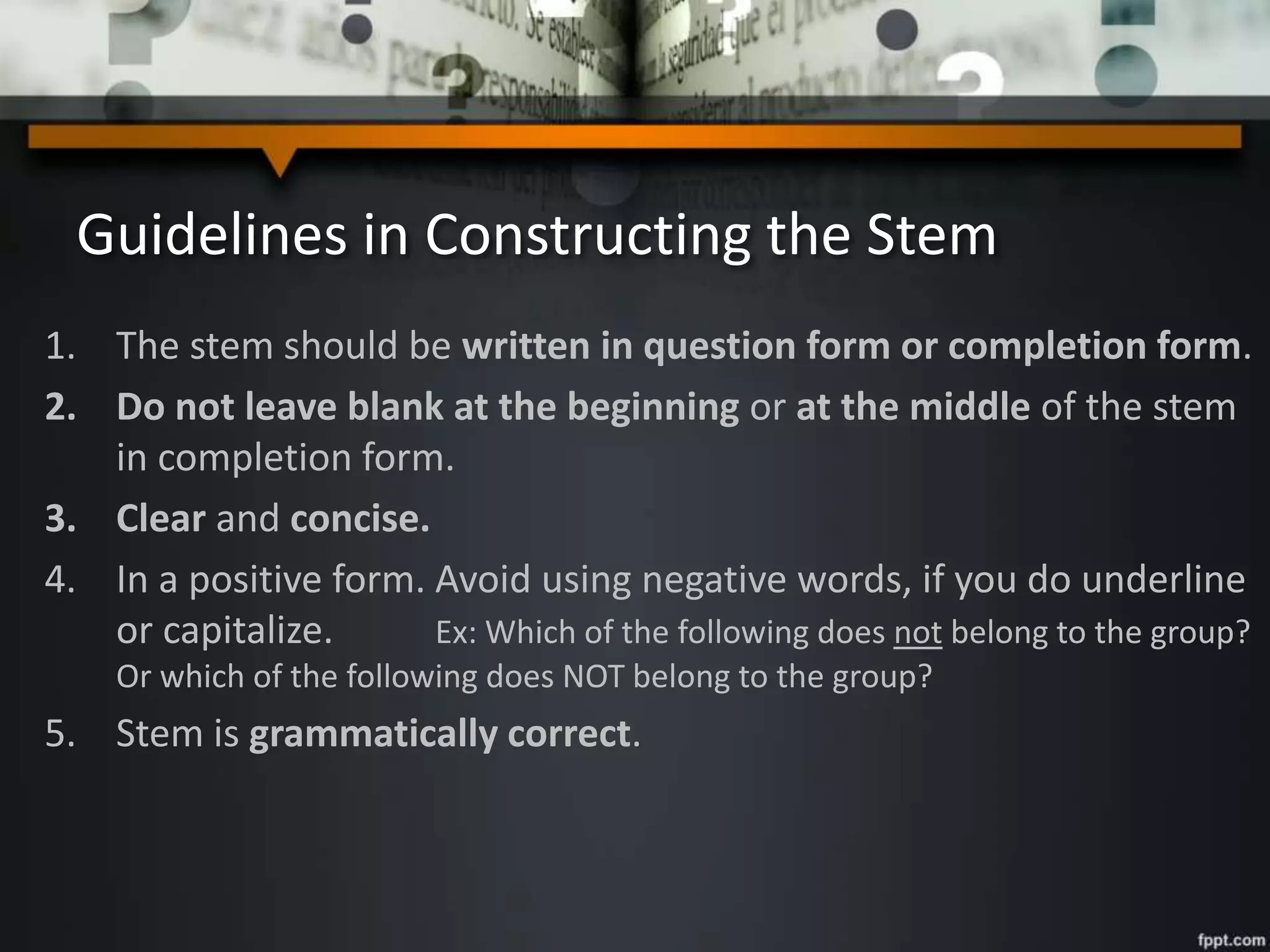 Guidelines in Constructing the Stem
1. The stem should be written in question form or completion form.
2. Do not leave blank at the beginning or at the middle of the stem
in completion form.
3. Clear and concise.
4. In a positive form. Avoid using negative words, if you do underline
or capitalize. Ex: Which of the following does not belong to the group?
Or which of the following does NOT belong to the group?
5. Stem is grammatically correct.
 