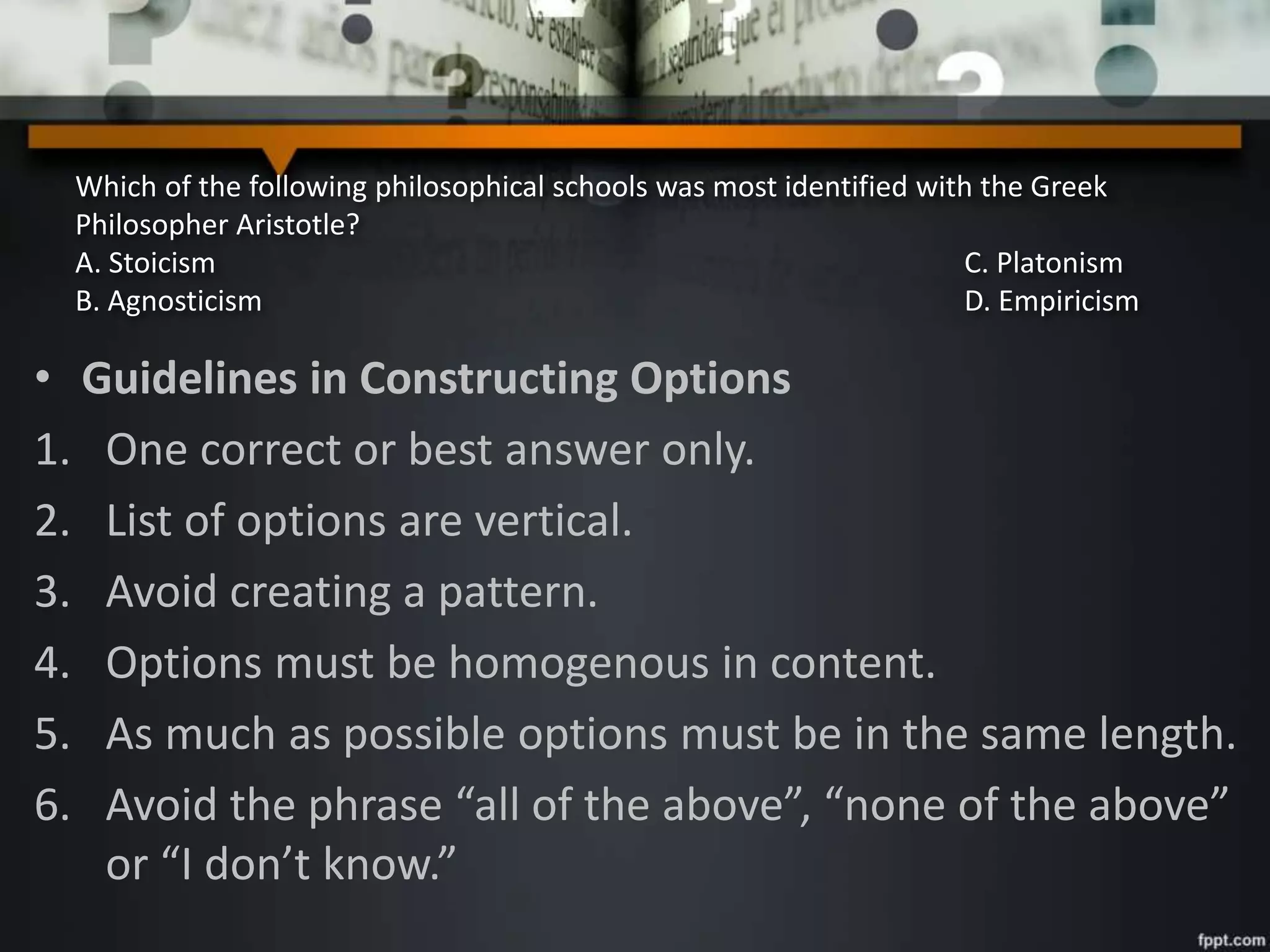 Which of the following philosophical schools was most identified with the Greek
Philosopher Aristotle?
A. Stoicism C. Platonism
B. Agnosticism D. Empiricism
• Guidelines in Constructing Options
1. One correct or best answer only.
2. List of options are vertical.
3. Avoid creating a pattern.
4. Options must be homogenous in content.
5. As much as possible options must be in the same length.
6. Avoid the phrase “all of the above”, “none of the above”
or “I don’t know.”
 