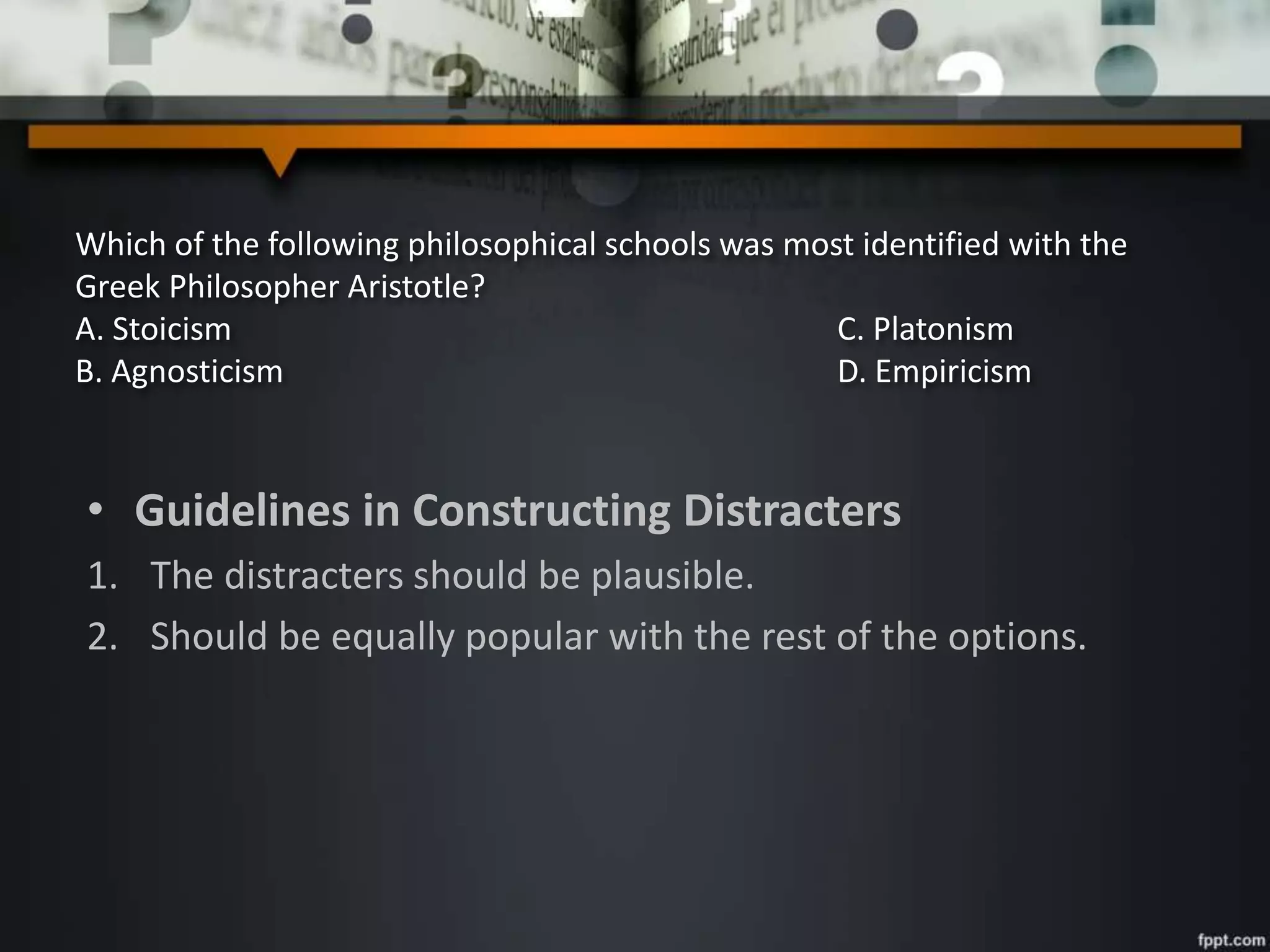 Which of the following philosophical schools was most identified with the
Greek Philosopher Aristotle?
A. Stoicism C. Platonism
B. Agnosticism D. Empiricism
• Guidelines in Constructing Distracters
1. The distracters should be plausible.
2. Should be equally popular with the rest of the options.
 