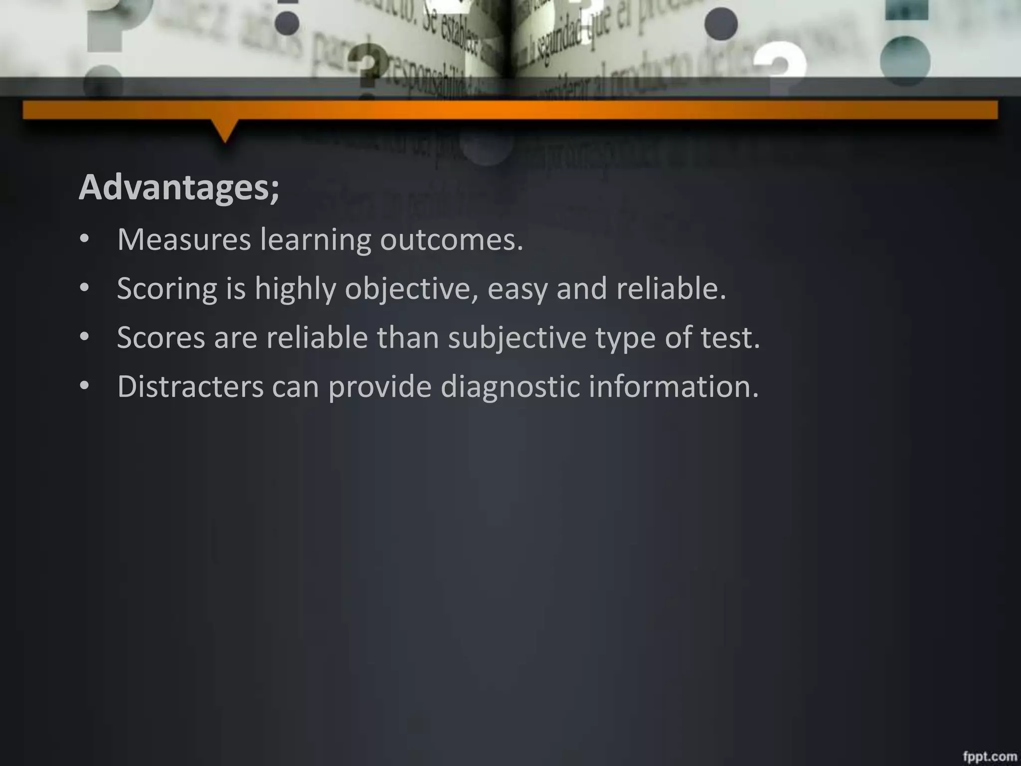 Advantages;
• Measures learning outcomes.
• Scoring is highly objective, easy and reliable.
• Scores are reliable than subjective type of test.
• Distracters can provide diagnostic information.
 