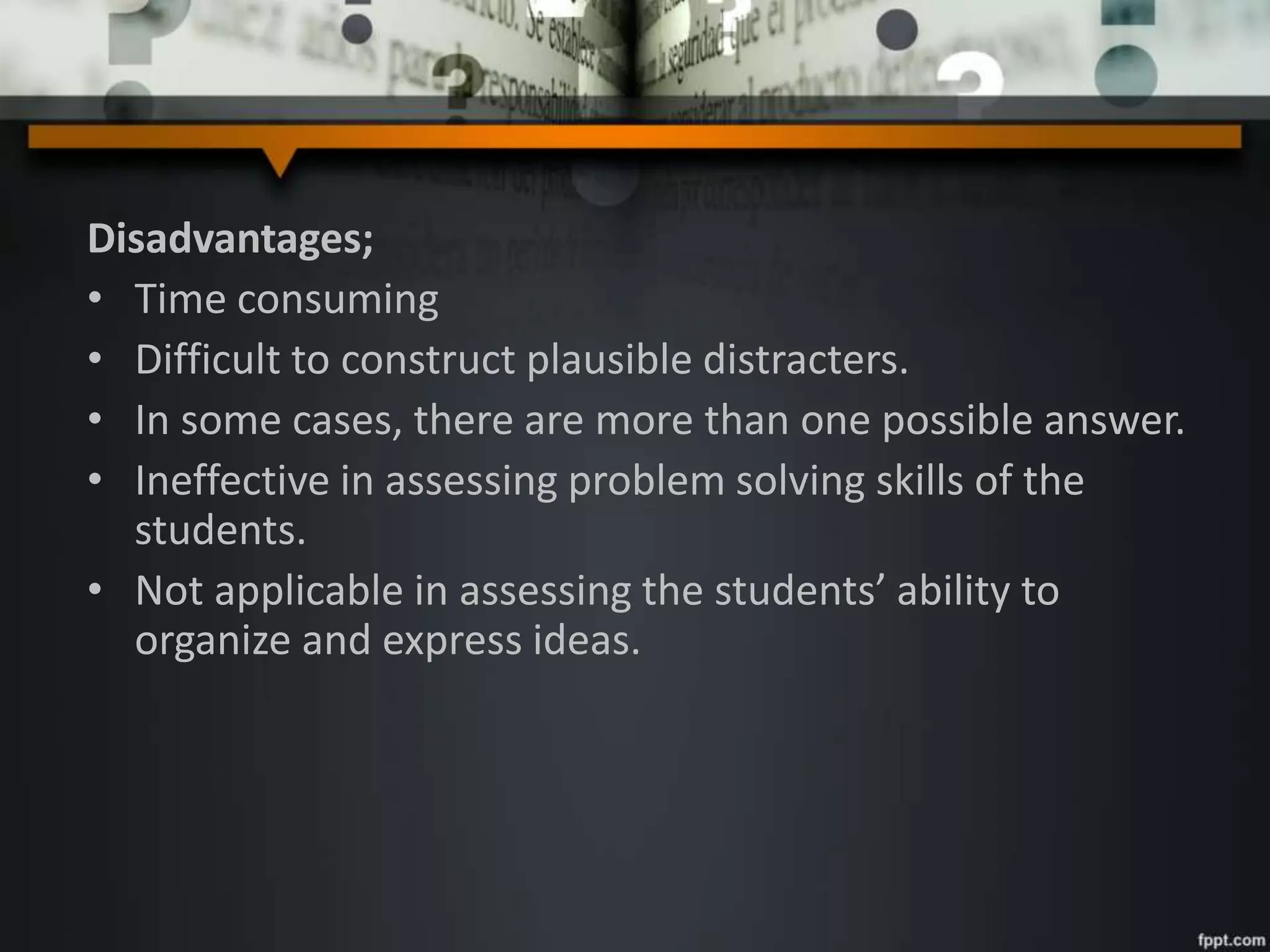 Disadvantages;
• Time consuming
• Difficult to construct plausible distracters.
• In some cases, there are more than one possible answer.
• Ineffective in assessing problem solving skills of the
students.
• Not applicable in assessing the students’ ability to
organize and express ideas.
 