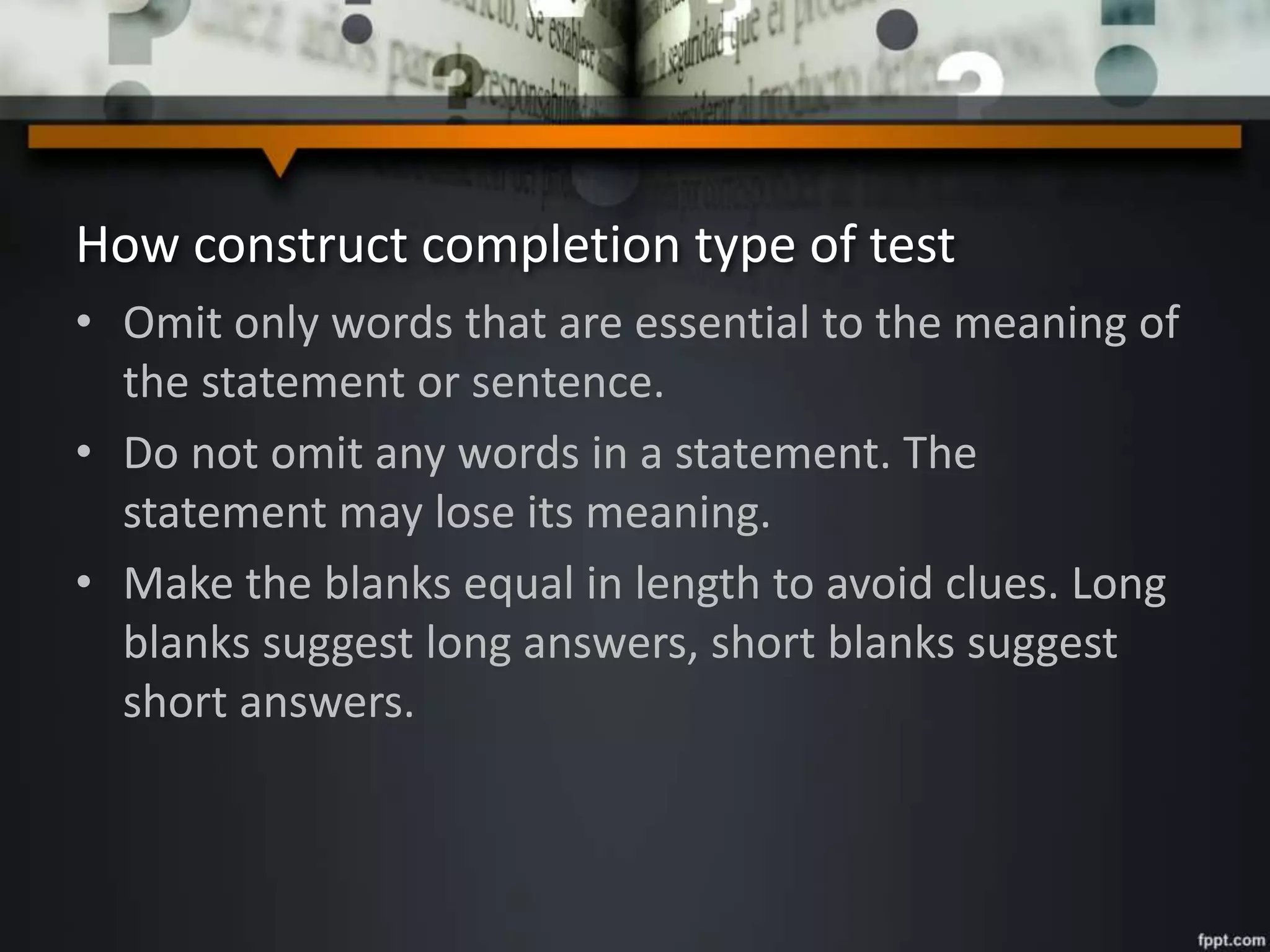 How construct completion type of test
• Omit only words that are essential to the meaning of
the statement or sentence.
• Do not omit any words in a statement. The
statement may lose its meaning.
• Make the blanks equal in length to avoid clues. Long
blanks suggest long answers, short blanks suggest
short answers.
 