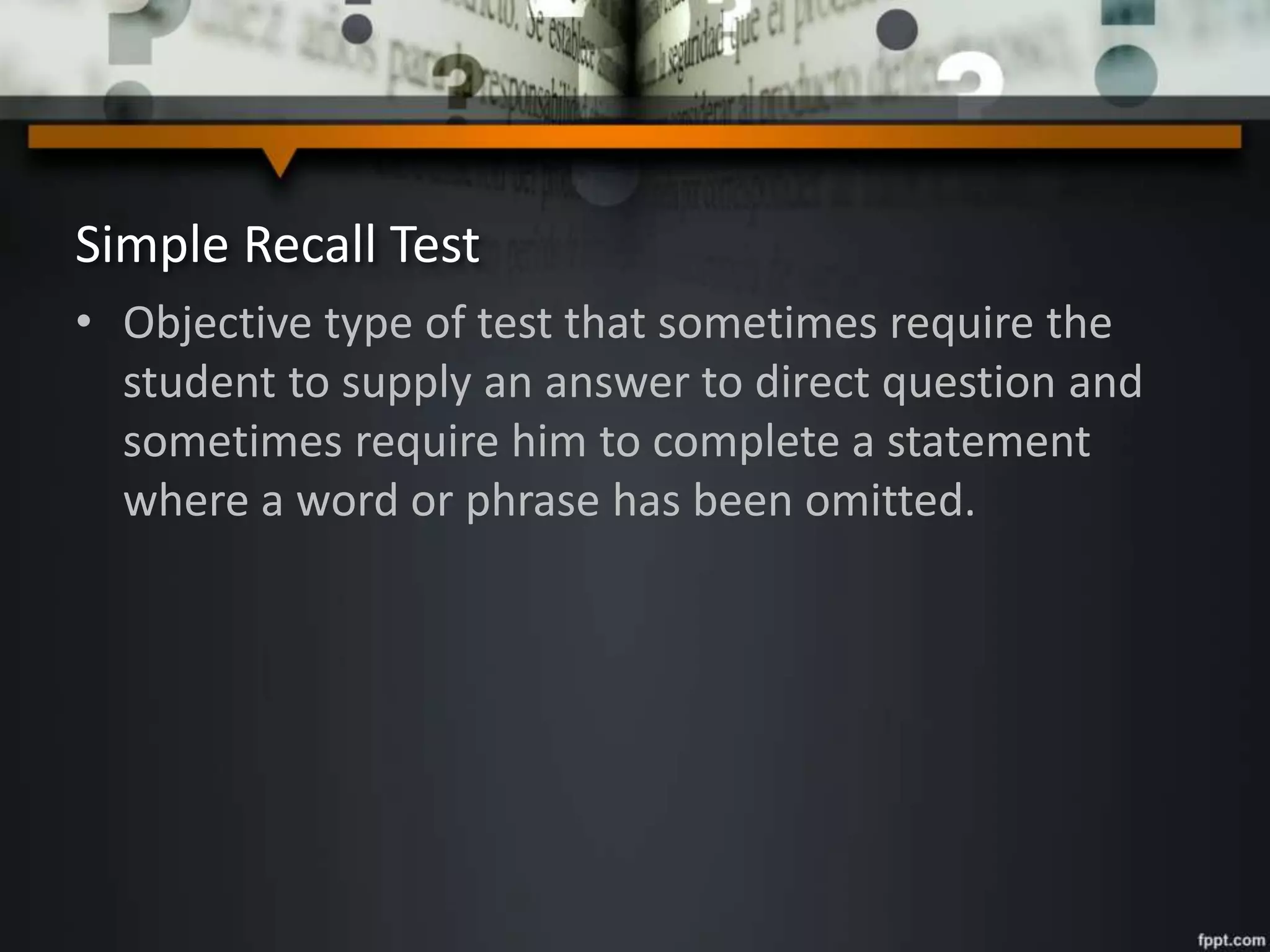 Simple Recall Test
• Objective type of test that sometimes require the
student to supply an answer to direct question and
sometimes require him to complete a statement
where a word or phrase has been omitted.
 