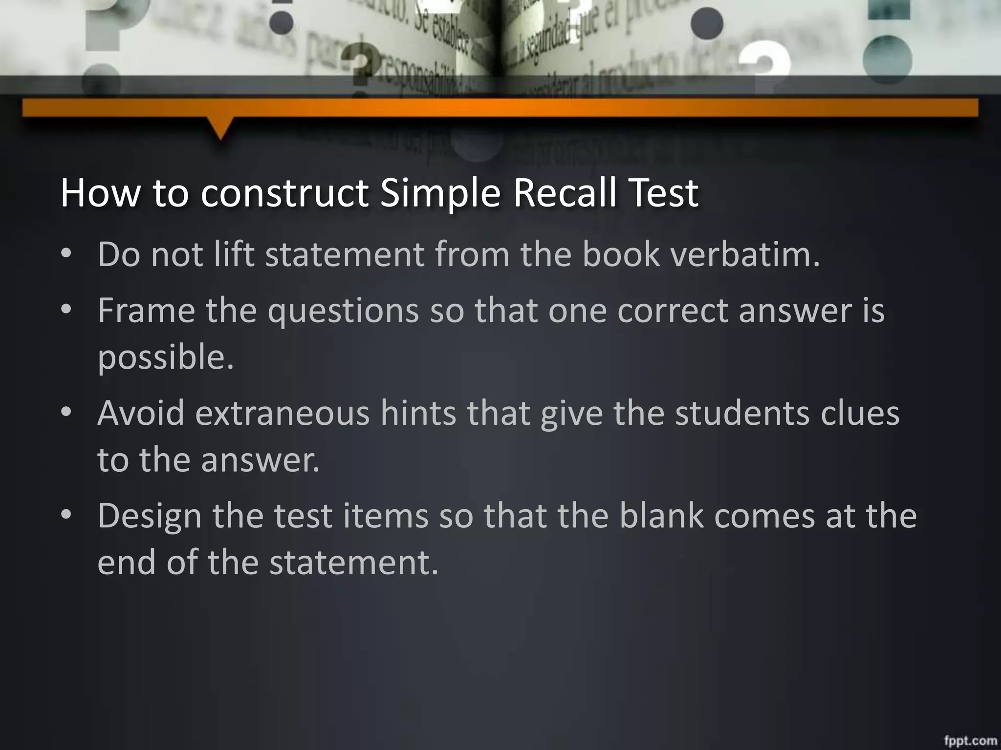 How to construct Simple Recall Test
• Do not lift statement from the book verbatim.
• Frame the questions so that one correct answer is
possible.
• Avoid extraneous hints that give the students clues
to the answer.
• Design the test items so that the blank comes at the
end of the statement.
 