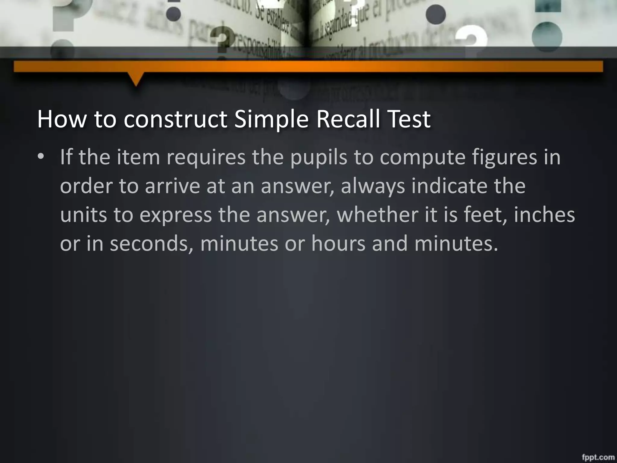 How to construct Simple Recall Test
• If the item requires the pupils to compute figures in
order to arrive at an answer, always indicate the
units to express the answer, whether it is feet, inches
or in seconds, minutes or hours and minutes.
 