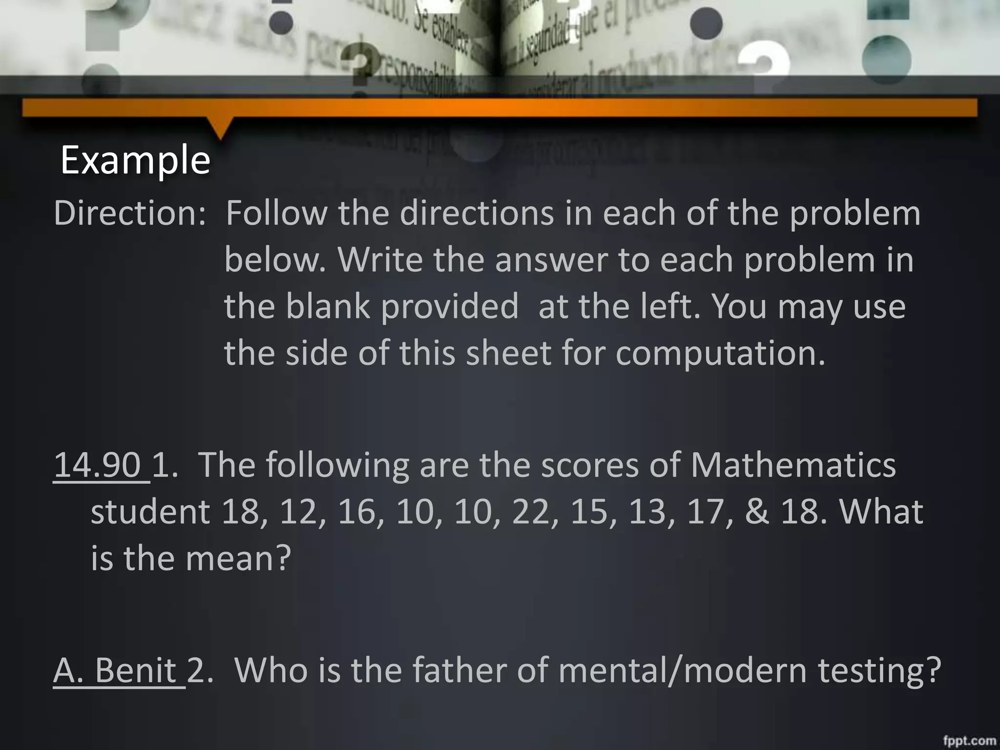 Example
Direction: Follow the directions in each of the problem
below. Write the answer to each problem in
the blank provided at the left. You may use
the side of this sheet for computation.
14.90 1. The following are the scores of Mathematics
student 18, 12, 16, 10, 10, 22, 15, 13, 17, & 18. What
is the mean?
A. Benit 2. Who is the father of mental/modern testing?
 