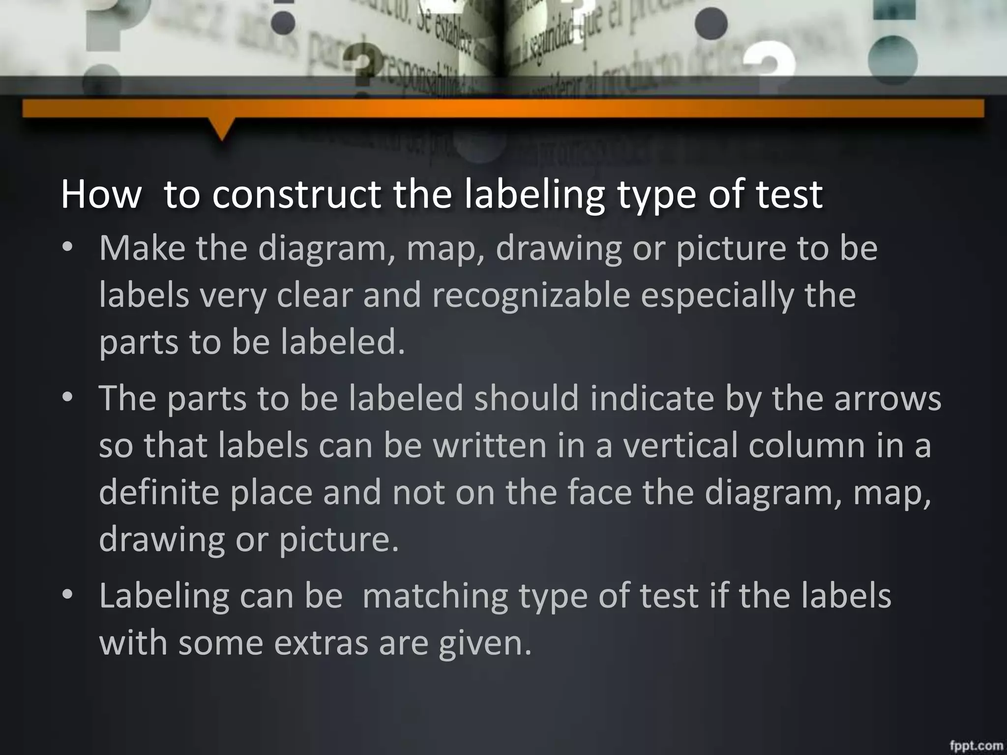 How to construct the labeling type of test
• Make the diagram, map, drawing or picture to be
labels very clear and recognizable especially the
parts to be labeled.
• The parts to be labeled should indicate by the arrows
so that labels can be written in a vertical column in a
definite place and not on the face the diagram, map,
drawing or picture.
• Labeling can be matching type of test if the labels
with some extras are given.
 