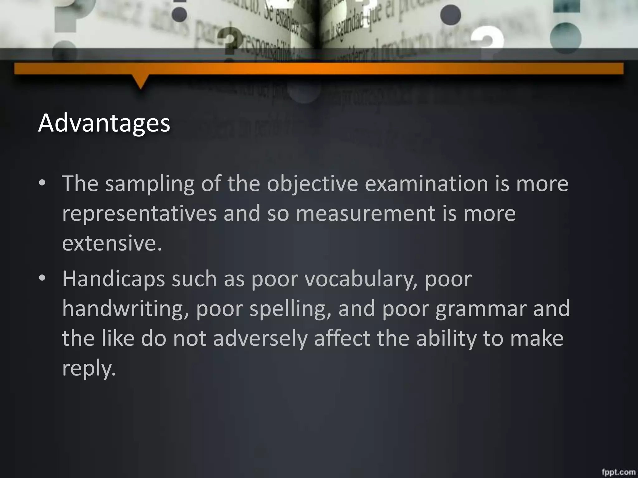 Advantages
• The sampling of the objective examination is more
representatives and so measurement is more
extensive.
• Handicaps such as poor vocabulary, poor
handwriting, poor spelling, and poor grammar and
the like do not adversely affect the ability to make
reply.
 