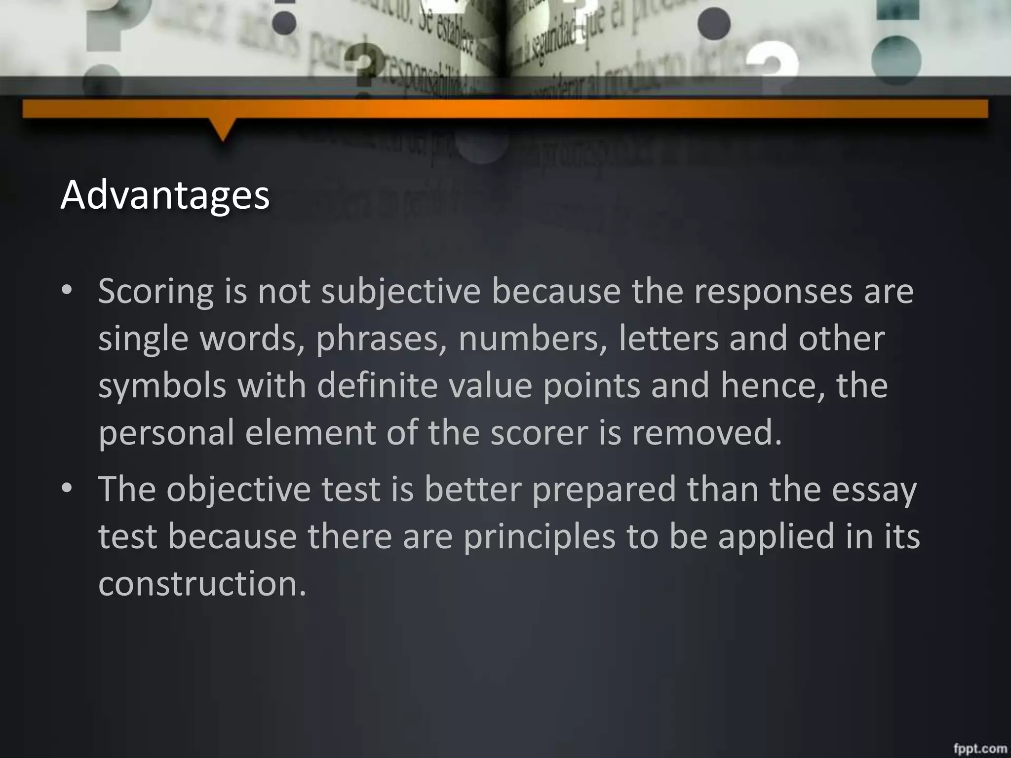 Advantages
• Scoring is not subjective because the responses are
single words, phrases, numbers, letters and other
symbols with definite value points and hence, the
personal element of the scorer is removed.
• The objective test is better prepared than the essay
test because there are principles to be applied in its
construction.
 